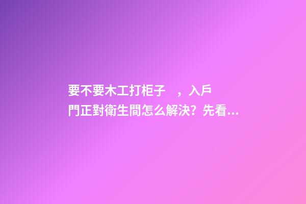 要不要木工打柜子，入戶門正對衛生間怎么解決？先看這份裝修總結